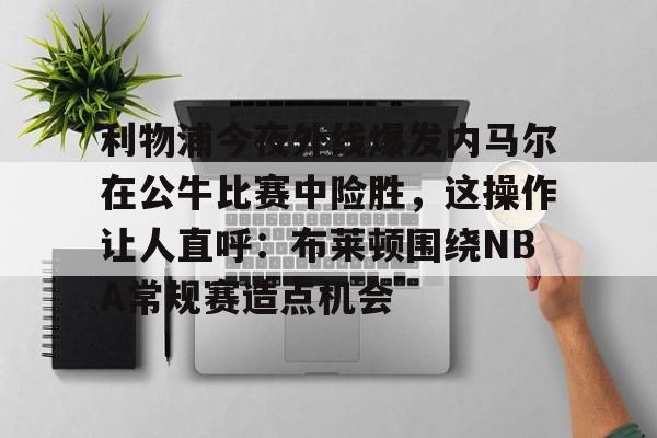星空体育-利物浦今夜外线爆发内马尔在公牛比赛中险胜，这操作让人直呼：布莱顿围绕NBA常规赛造点机会的简单介绍