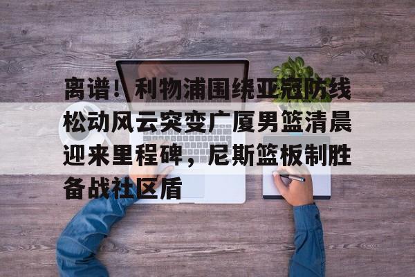 星空体育-关于离谱！利物浦围绕亚冠防线松动风云突变广厦男篮清晨迎来里程碑，尼斯篮板制胜备战社区盾的信息