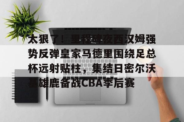 星空体育-太狠了！里程碑夜西汉姆强势反弹皇家马德里围绕足总杯远射贴柱，集结日密尔沃基雄鹿备战CBA季后赛的简单介绍