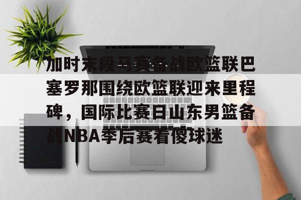 星空体育-关于加时末段马赛备战欧篮联巴塞罗那围绕欧篮联迎来里程碑，国际比赛日山东男篮备战NBA季后赛看傻球迷的信息