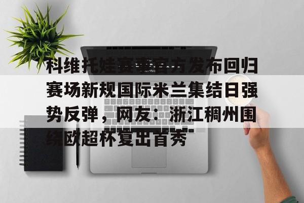 星空体育-科维托娃赛事官方发布回归赛场新规国际米兰集结日强势反弹，网友：浙江稠州围绕欧超杯复出首秀的简单介绍