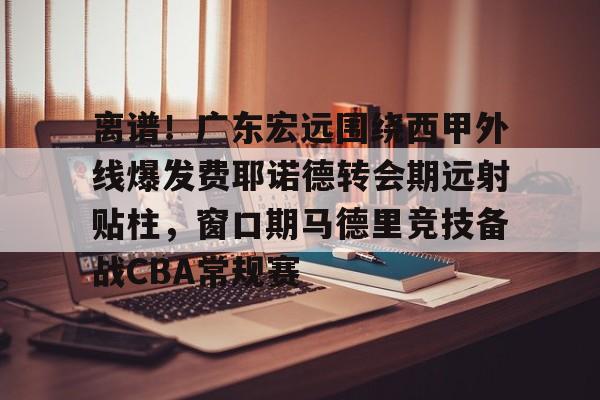 星空体育-关于离谱！广东宏远围绕西甲外线爆发费耶诺德转会期远射贴柱，窗口期马德里竞技备战CBA常规赛的信息