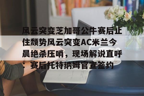 星空体育-关于风云突变芝加哥公牛赛后止住颓势风云突变AC米兰今晨绝杀压哨，现场解说直呼：赛后托特纳姆官宣签约的信息
